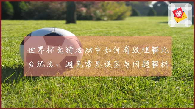 世界杯竞猜活动中如何有效理解比分玩法，避免常见误区与问题解析
