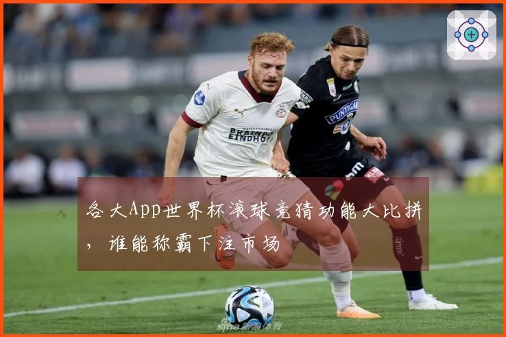 各大App世界杯滚球竞猜功能大比拼，谁能称霸下注市场