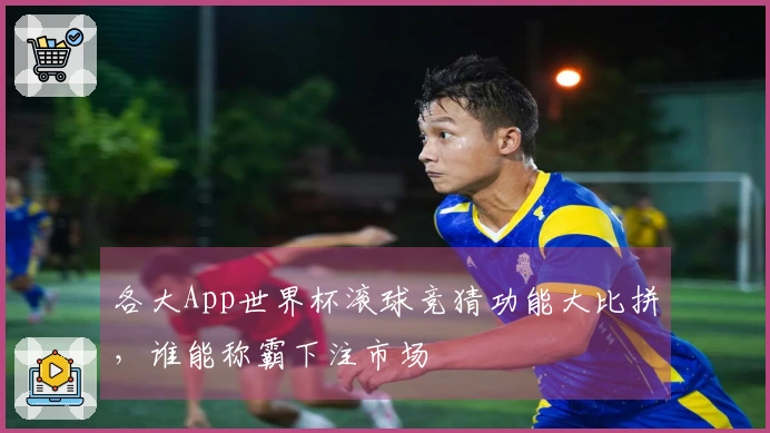 各大App世界杯滚球竞猜功能大比拼，谁能称霸下注市场
